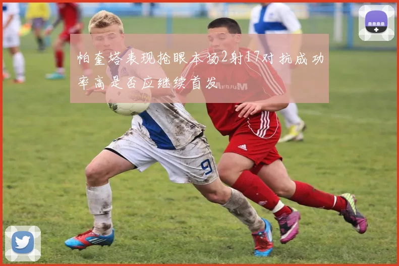 帕奎塔表现抢眼本场2射17对抗成功率高是否应继续首发