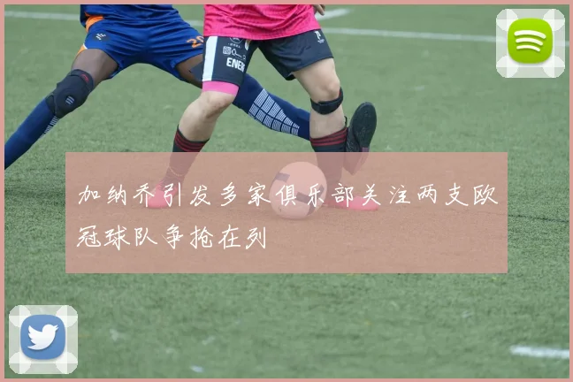 加纳乔引发多家俱乐部关注两支欧冠球队争抢在列