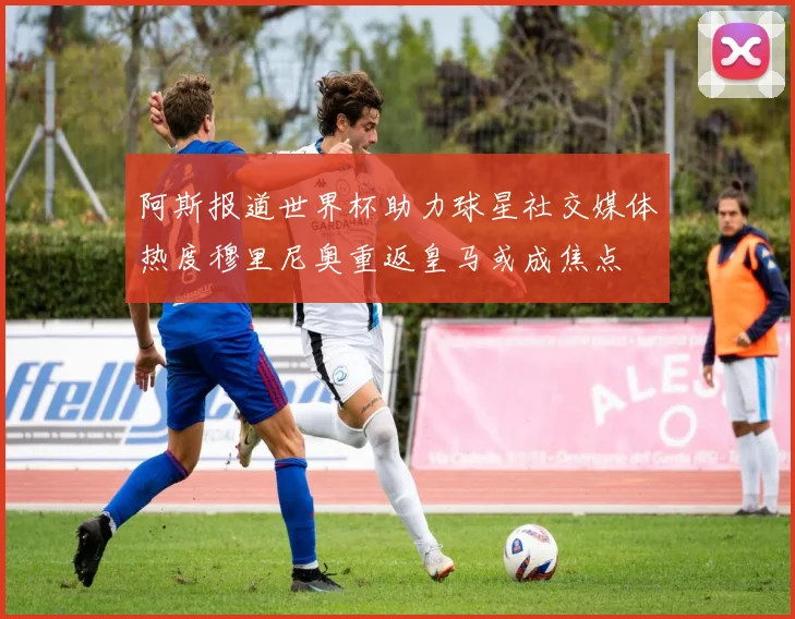 阿斯报道世界杯助力球星社交媒体热度穆里尼奥重返皇马或成焦点
