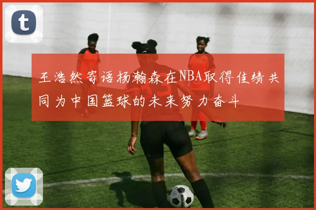 王浩然寄语杨瀚森在NBA取得佳绩共同为中国篮球的未来努力奋斗