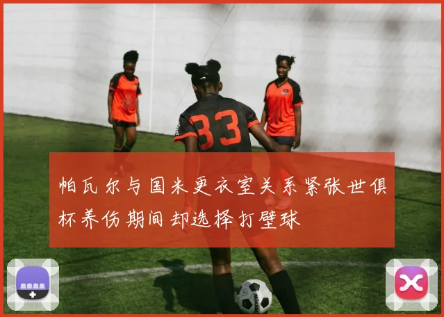 帕瓦尔与国米更衣室关系紧张世俱杯养伤期间却选择打壁球