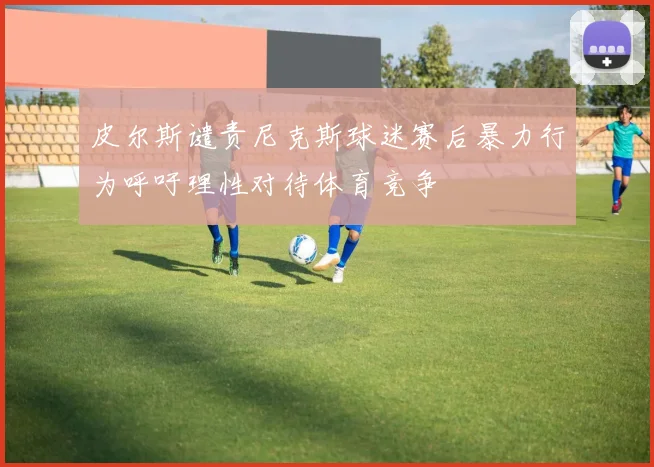 皮尔斯谴责尼克斯球迷赛后暴力行为呼吁理性对待体育竞争