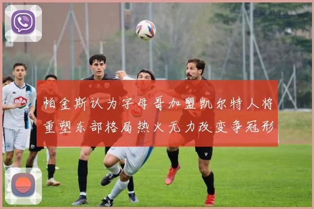 帕金斯认为字母哥加盟凯尔特人将重塑东部格局热火无力改变争冠形势