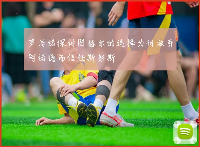 罗马诺探讨图赫尔的选择为何放弃阿诺德而信任斯彭斯