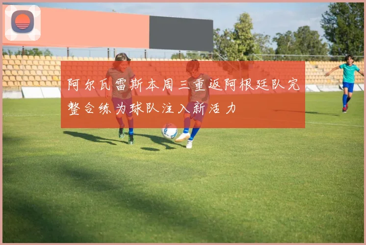 阿尔瓦雷斯本周三重返阿根廷队完整合练为球队注入新活力