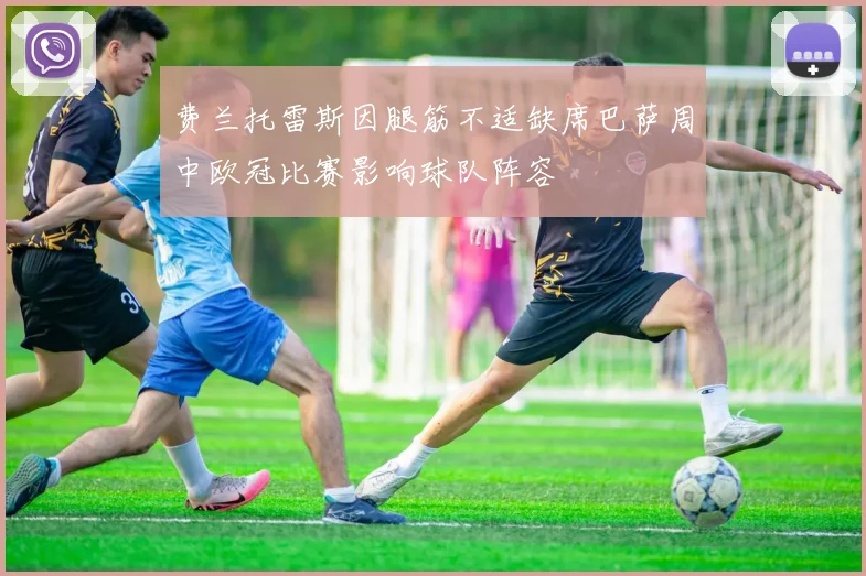 费兰托雷斯因腿筋不适缺席巴萨周中欧冠比赛影响球队阵容