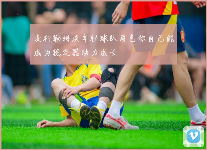 麦科勒姆谈年轻球队角色称自己能成为稳定器助力成长