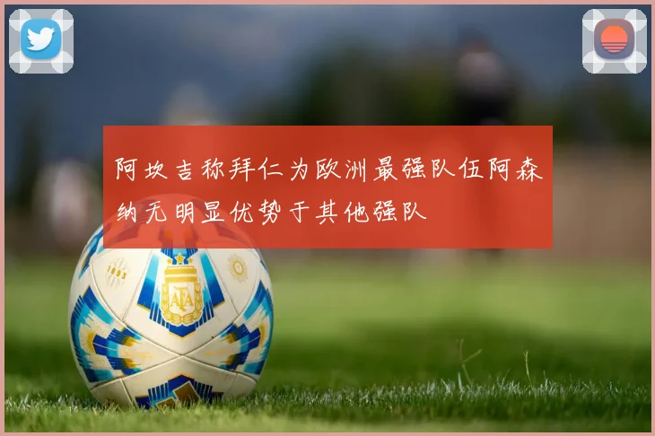 阿坎吉称拜仁为欧洲最强队伍阿森纳无明显优势于其他强队