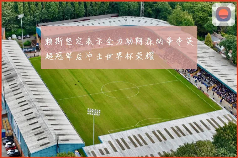 赖斯坚定表示全力助阿森纳争夺英超冠军后冲击世界杯荣耀