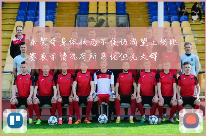 东契奇身体状态不佳仍渴望上场比赛表示情况有所恶化但无大碍