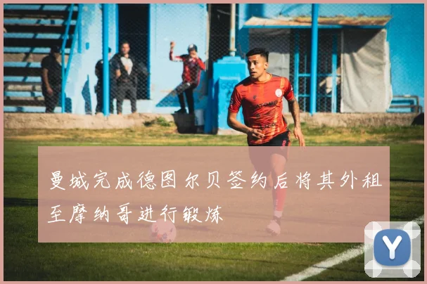 曼城完成德图尔贝签约后将其外租至摩纳哥进行锻炼