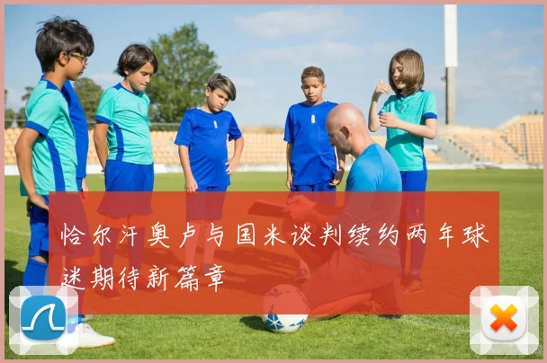 恰尔汗奥卢与国米谈判续约两年球迷期待新篇章