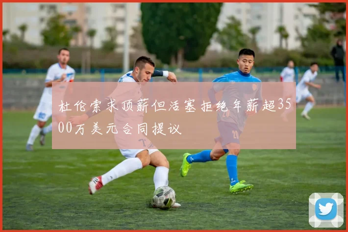 杜伦索求顶薪但活塞拒绝年薪超3500万美元合同提议