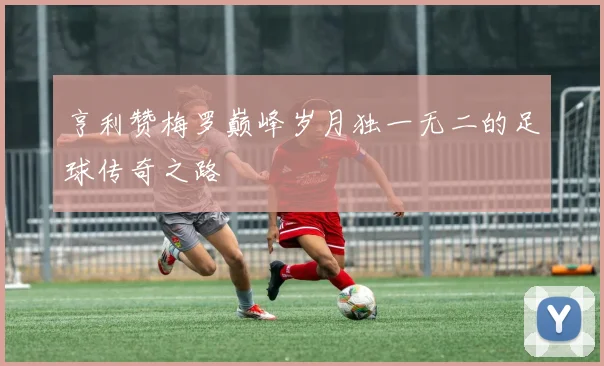 亨利赞梅罗巅峰岁月独一无二的足球传奇之路