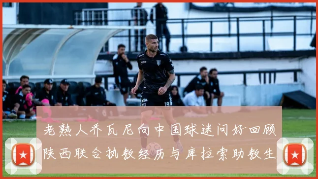 老熟人乔瓦尼向中国球迷问好回顾陕西联合执教经历与库拉索助教生活