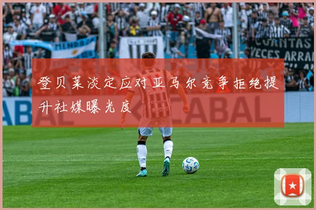 登贝莱淡定应对亚马尔竞争拒绝提升社媒曝光度