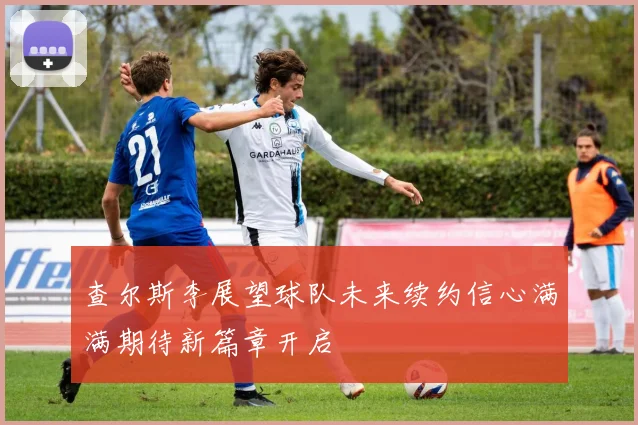 查尔斯李展望球队未来续约信心满满期待新篇章开启