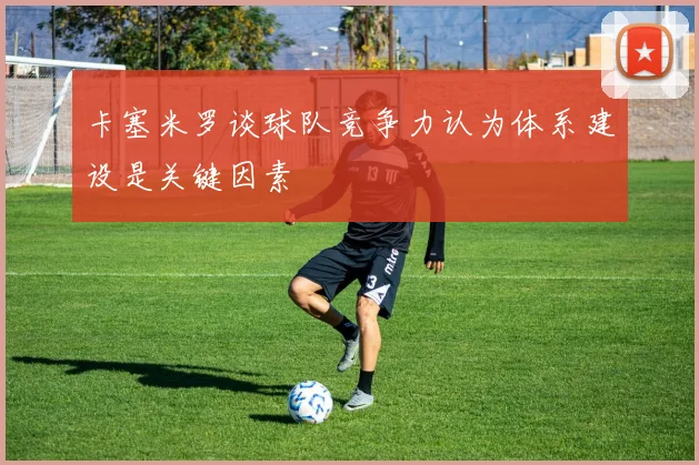 卡塞米罗谈球队竞争力认为体系建设是关键因素