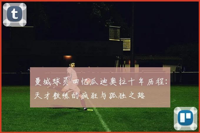 曼城球员回忆瓜迪奥拉十年历程：天才教练的疯狂与孤独之路