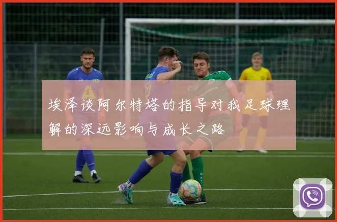 埃泽谈阿尔特塔的指导对我足球理解的深远影响与成长之路