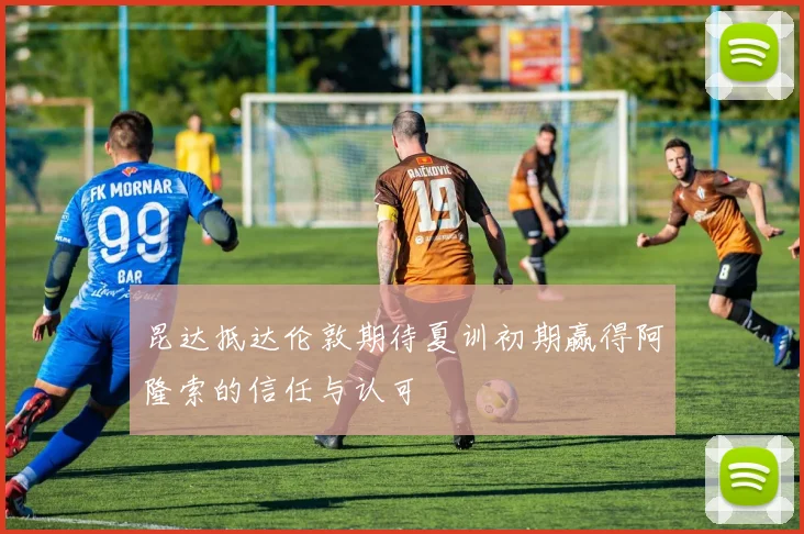 昆达抵达伦敦期待夏训初期赢得阿隆索的信任与认可