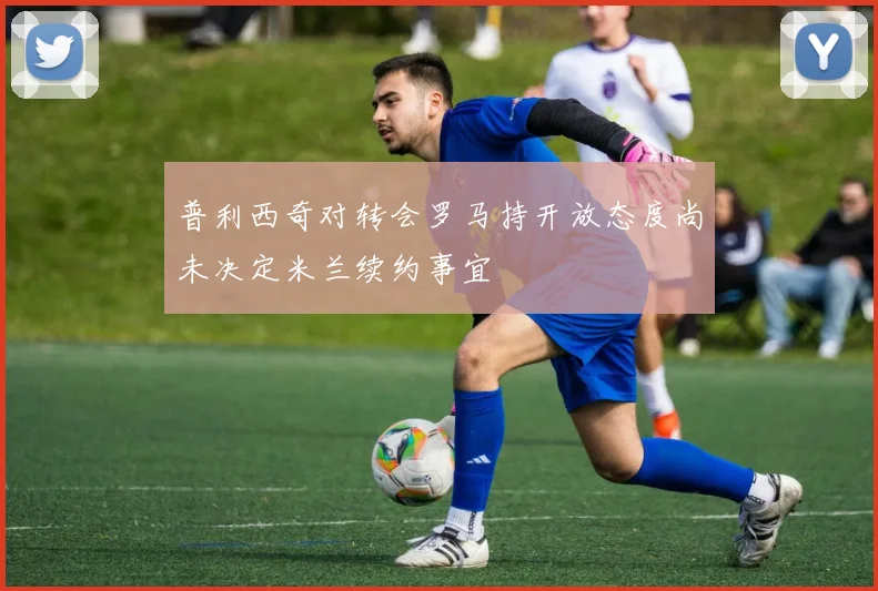 普利西奇对转会罗马持开放态度尚未决定米兰续约事宜
